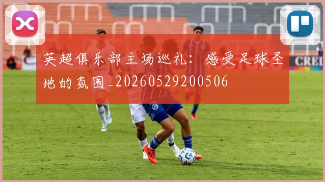 英超俱乐部主场巡礼:感受足球圣地的氛围_20260529200506