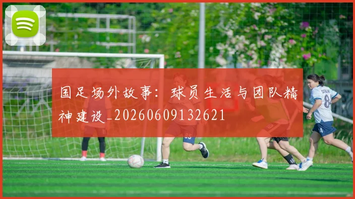 国足场外故事：球员生活与团队精神建设_20260609132621